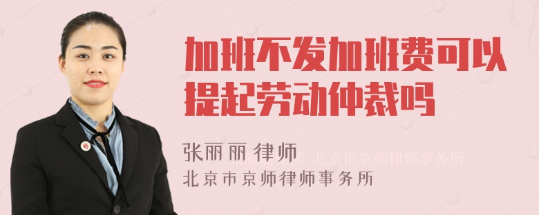 加班不发加班费可以提起劳动仲裁吗