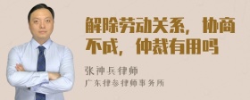 解除劳动关系，协商不成，仲裁有用吗