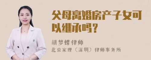 父母离婚房产子女可以继承吗？