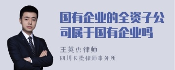 国有企业的全资子公司属于国有企业吗