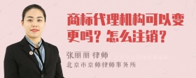 商标代理机构可以变更吗？怎么注销？