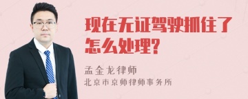 现在无证驾驶抓住了怎么处理?