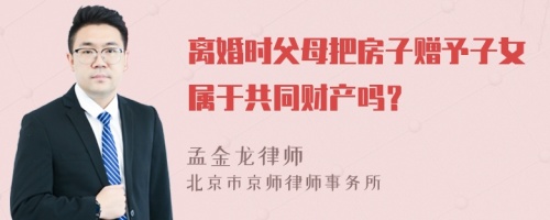 离婚时父母把房子赠予子女属于共同财产吗？