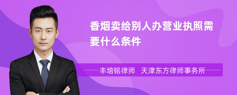 香烟卖给别人办营业执照需要什么条件