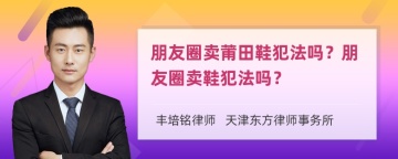 朋友圈卖莆田鞋犯法吗？朋友圈卖鞋犯法吗？