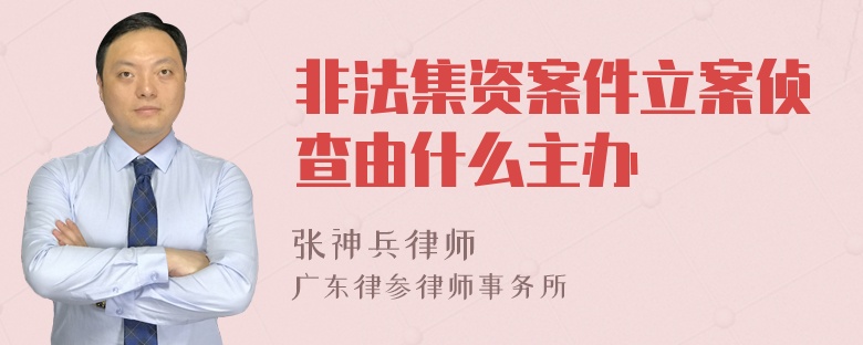 非法集资案件立案侦查由什么主办