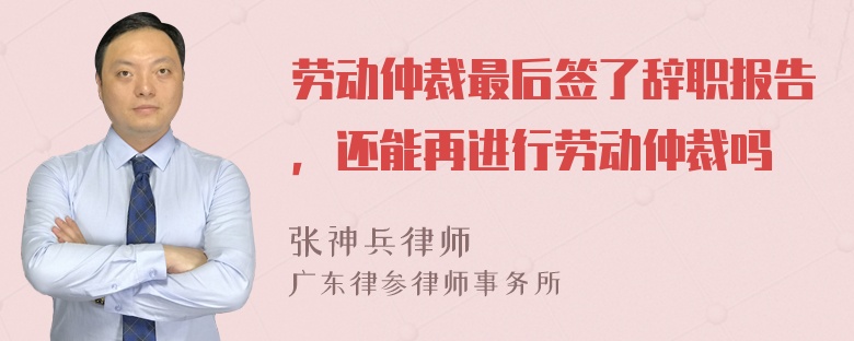 劳动仲裁最后签了辞职报告，还能再进行劳动仲裁吗