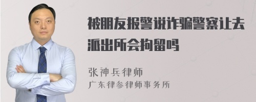 被朋友报警说诈骗警察让去派出所会拘留吗