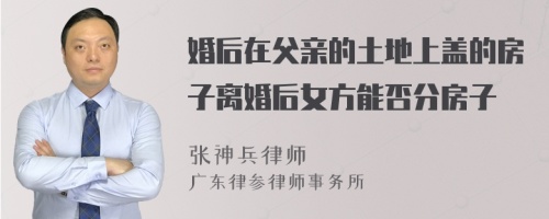 婚后在父亲的土地上盖的房子离婚后女方能否分房子