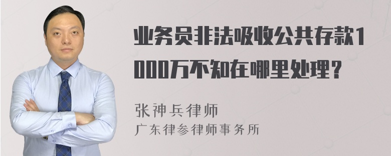 业务员非法吸收公共存款1000万不知在哪里处理？