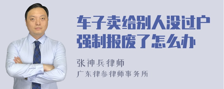 车子卖给别人没过户强制报废了怎么办