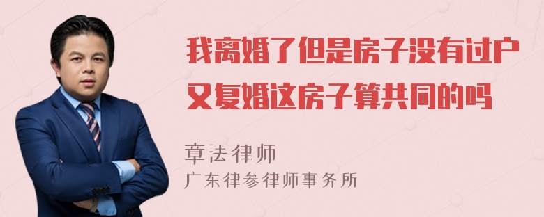 我离婚了但是房子没有过户又复婚这房子算共同的吗