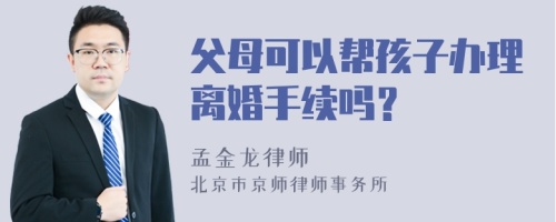 父母可以帮孩子办理离婚手续吗？