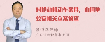 对抢劫机动车案件，由何地公安机关立案侦查