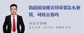 伪造国家机关印章罪怎么处罚，可以立案吗