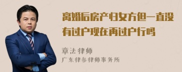 离婚后房产归女方但一直没有过户现在再过户行吗