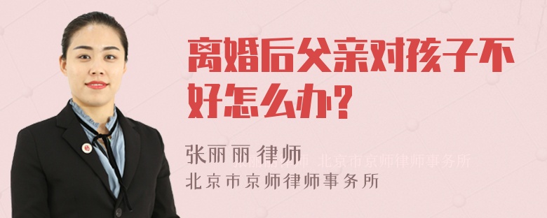 离婚后父亲对孩子不好怎么办?