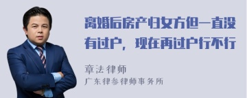 离婚后房产归女方但一直没有过户，现在再过户行不行