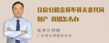 住房公积金算不算夫妻共同财产 离婚怎么办