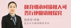 放弃继承时债权人可否行使撤销权探究