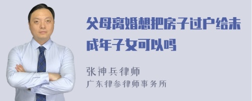 父母离婚想把房子过户给未成年子女可以吗