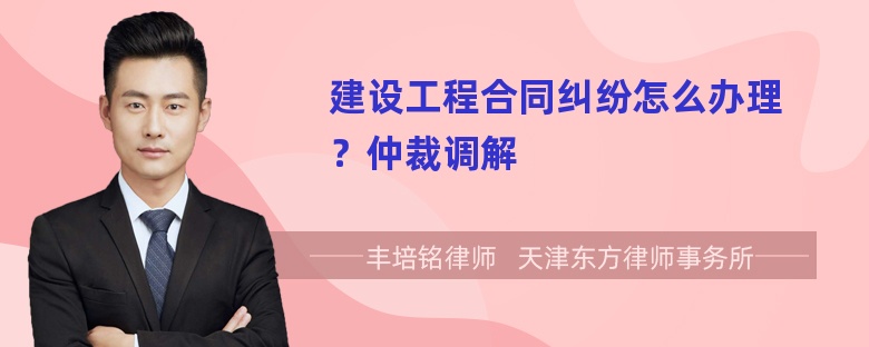 建设工程合同纠纷怎么办理？仲裁调解