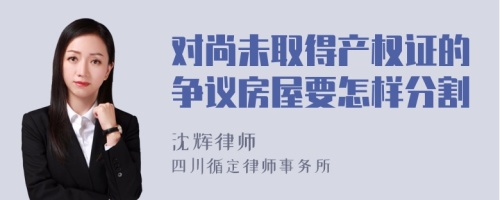 对尚未取得产权证的争议房屋要怎样分割