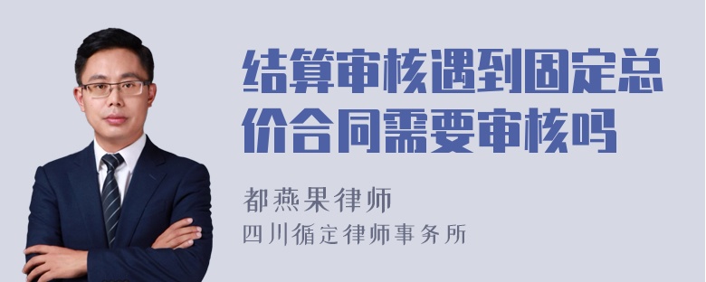 结算审核遇到固定总价合同需要审核吗