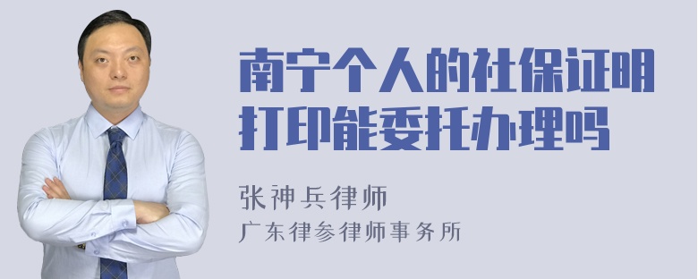 南宁个人的社保证明打印能委托办理吗