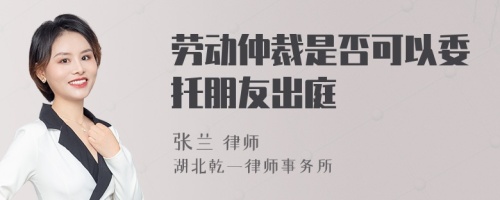 劳动仲裁是否可以委托朋友出庭