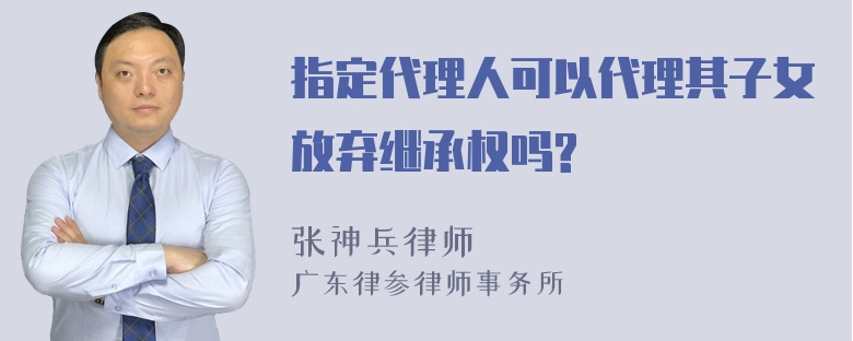 指定代理人可以代理其子女放弃继承权吗?