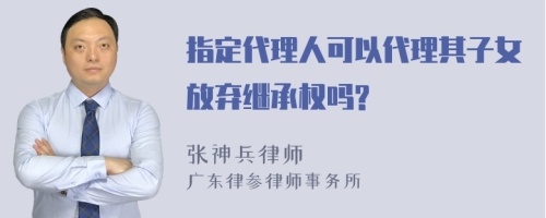 指定代理人可以代理其子女放弃继承权吗?