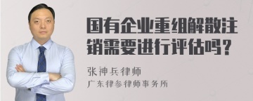 国有企业重组解散注销需要进行评估吗？