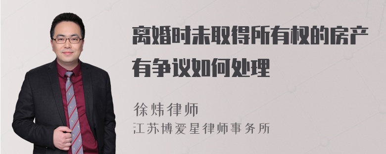 离婚时未取得所有权的房产有争议如何处理