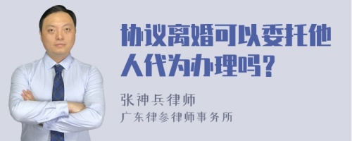 协议离婚可以委托他人代为办理吗？