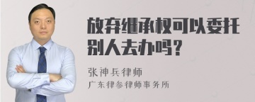 放弃继承权可以委托别人去办吗？