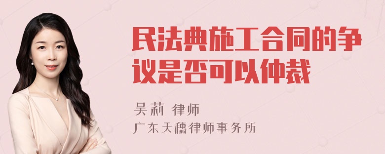 民法典施工合同的争议是否可以仲裁