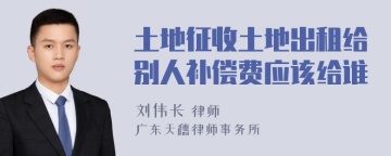 土地征收土地出租给别人补偿费应该给谁