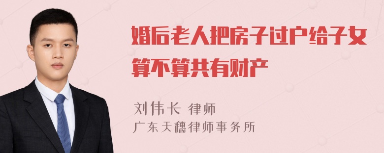 婚后老人把房子过户给子女算不算共有财产