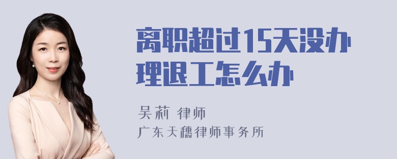 离职超过15天没办理退工怎么办