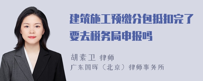 建筑施工预缴分包抵扣完了要去税务局申报吗