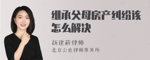 继承父母房产纠纷该怎么解决