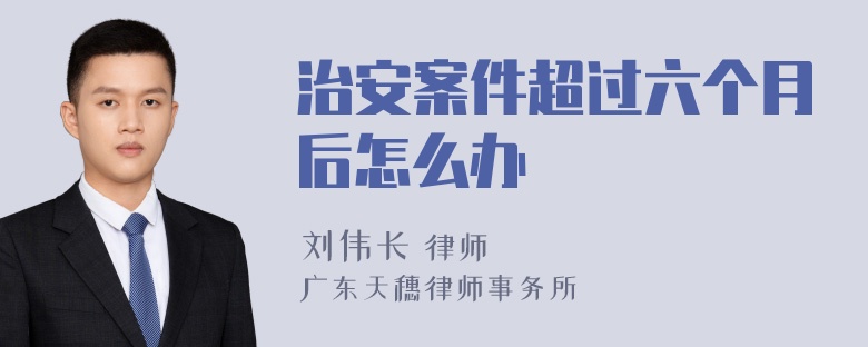 治安案件超过六个月后怎么办