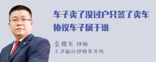 车子卖了没过户只签了卖车协议车子属于谁