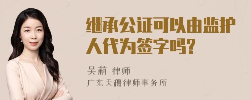 继承公证可以由监护人代为签字吗?