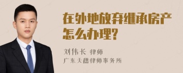 在外地放弃继承房产怎么办理?