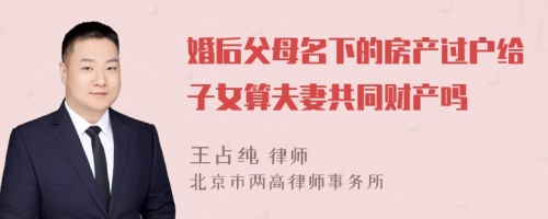 婚后父母名下的房产过户给子女算夫妻共同财产吗