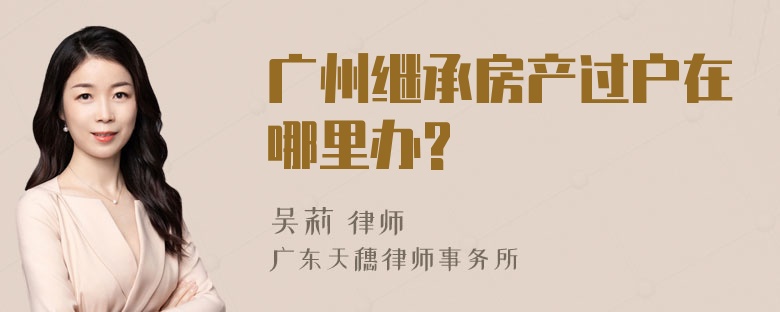 广州继承房产过户在哪里办?