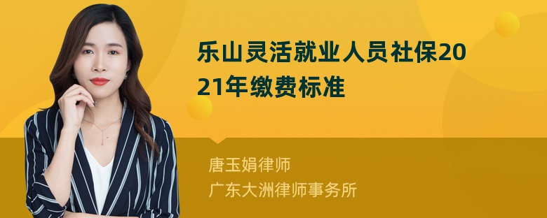 乐山灵活就业人员社保2021年缴费标准