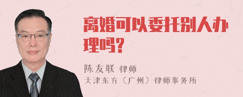 离婚可以委托别人办理吗?